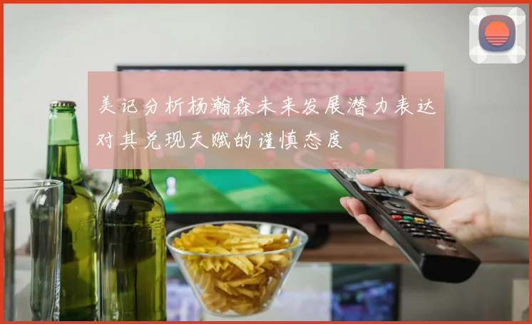 美记分析杨瀚森未来发展潜力表达对其兑现天赋的谨慎态度