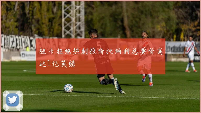 纽卡拒绝热刺报价托纳利总要价高达1亿英镑
