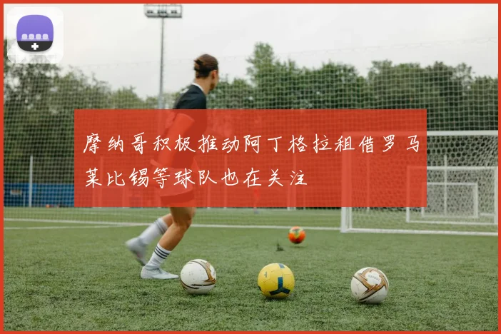 摩纳哥积极推动阿丁格拉租借罗马莱比锡等球队也在关注