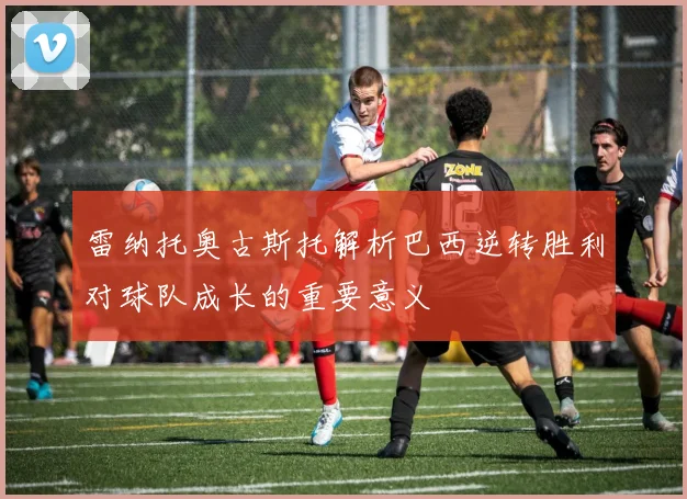雷纳托奥古斯托解析巴西逆转胜利对球队成长的重要意义