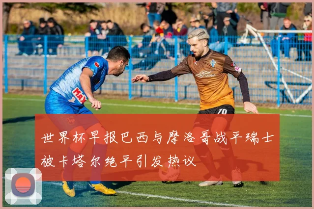 世界杯早报巴西与摩洛哥战平瑞士被卡塔尔绝平引发热议
