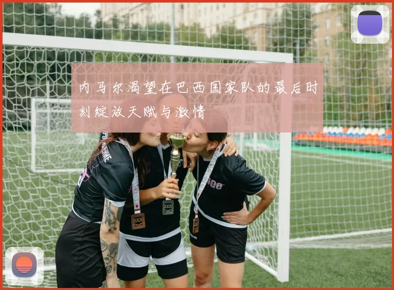 内马尔渴望在巴西国家队的最后时刻绽放天赋与激情