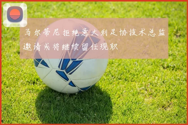 马尔蒂尼拒绝意大利足协技术总监邀请或将继续留任现职