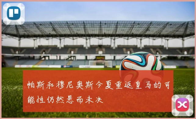 帕斯和穆尼奥斯今夏重返皇马的可能性仍然悬而未决