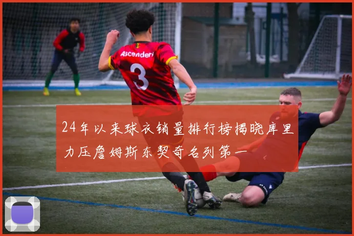 24年以来球衣销量排行榜揭晓库里力压詹姆斯东契奇名列第一