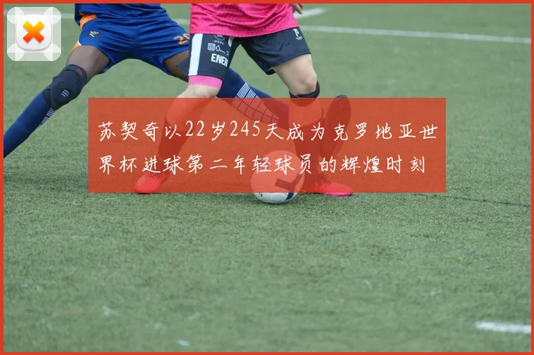 苏契奇以22岁245天成为克罗地亚世界杯进球第二年轻球员的辉煌时刻