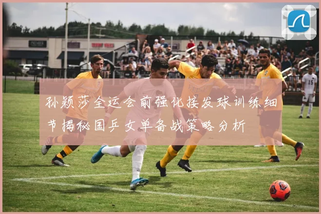 孙颖莎全运会前强化接发球训练细节揭秘国乒女单备战策略分析