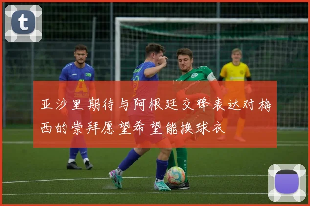 亚沙里期待与阿根廷交锋表达对梅西的崇拜愿望希望能换球衣
