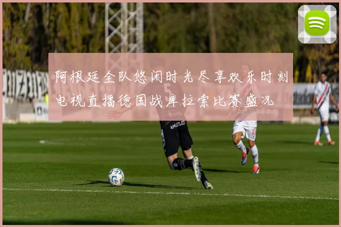阿根廷全队悠闲时光尽享欢乐时刻电视直播德国战库拉索比赛盛况