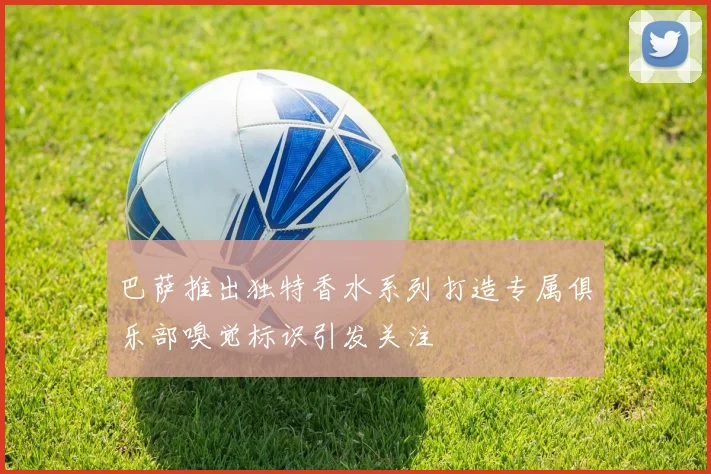 巴萨推出独特香水系列打造专属俱乐部嗅觉标识引发关注