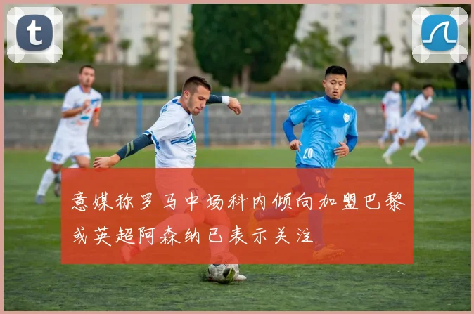 意媒称罗马中场科内倾向加盟巴黎或英超阿森纳已表示关注