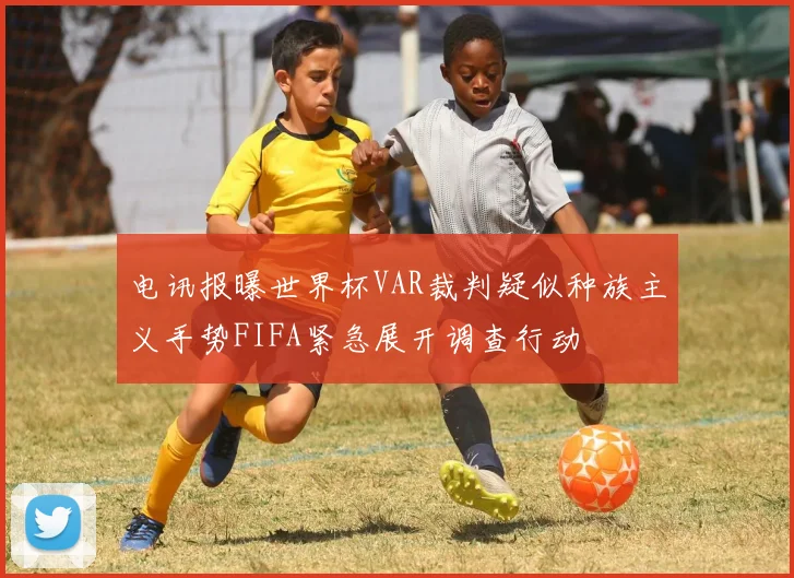 电讯报曝世界杯VAR裁判疑似种族主义手势FIFA紧急展开调查行动