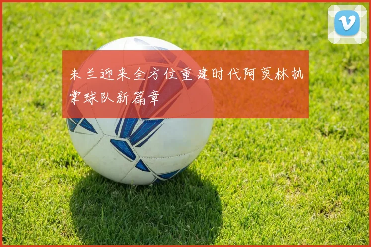 米兰迎来全方位重建时代阿莫林执掌球队新篇章