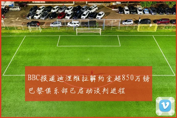 BBC报道迪涅维拉解约金超850万镑巴黎俱乐部已启动谈判进程