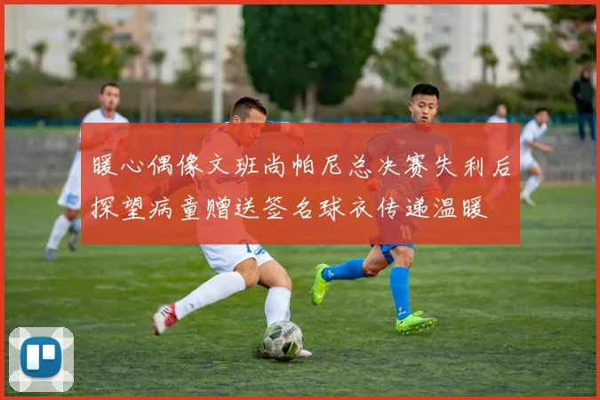 暖心偶像文班尚帕尼总决赛失利后探望病童赠送签名球衣传递温暖