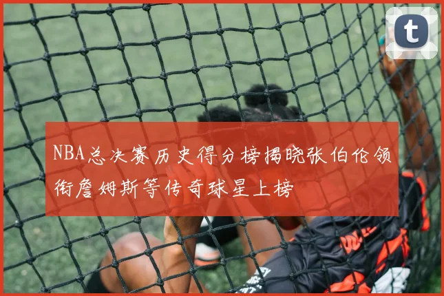 NBA总决赛历史得分榜揭晓张伯伦领衔詹姆斯等传奇球星上榜