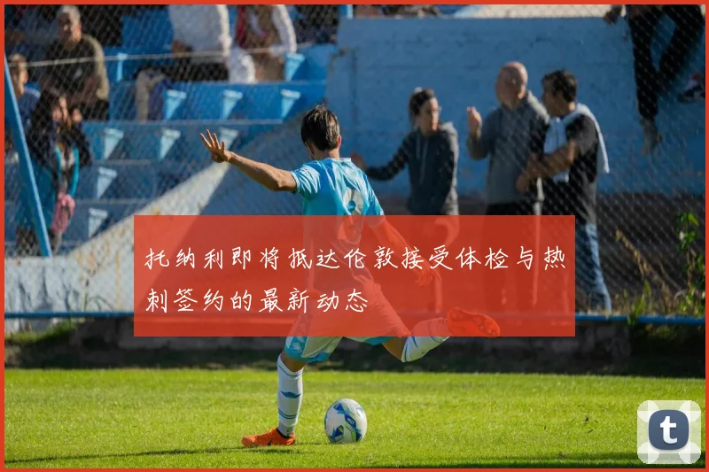 托纳利即将抵达伦敦接受体检与热刺签约的最新动态