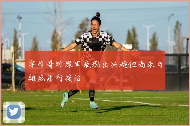 字母哥对绿军表现出兴趣但尚未与雄鹿进行接洽