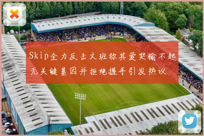 Skip全力反击文班称其爱哭输不起无关键基因并拒绝握手引发热议